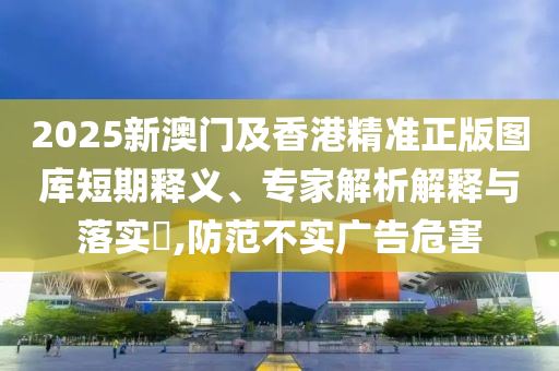 2025新澳門及香港精準(zhǔn)正版圖庫短期釋義、專家解析解釋與落實(shí)?,防范不實(shí)廣告危害
