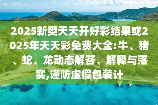 2025新奧天天開好彩結(jié)果或2025年天天彩免費(fèi)大全:牛、豬、蛇、龍動(dòng)態(tài)解答、解釋與落實(shí),謹(jǐn)防虛假包裝計(jì)