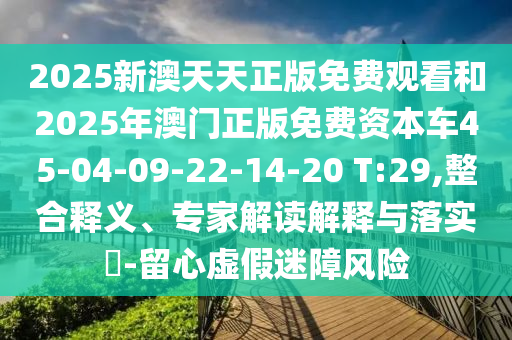2025新澳天天正版免費(fèi)觀看和2025年澳門(mén)正版免費(fèi)資本車(chē)45-04-09-22-14-20 T:29,整合釋義、專(zhuān)家解讀解釋與落實(shí)?-留心虛假迷障風(fēng)險(xiǎn)