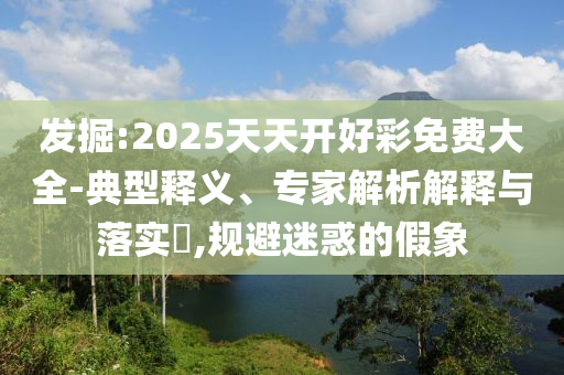 發(fā)掘:2025天天開(kāi)好彩免費(fèi)大全-典型釋義、專家解析解釋與落實(shí)?,規(guī)避迷惑的假象