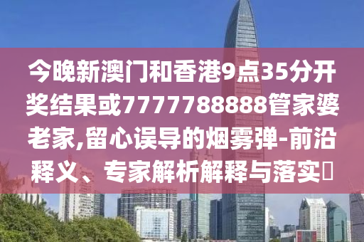 今晚新澳門(mén)和香港9點(diǎn)35分開(kāi)獎(jiǎng)結(jié)果或7777788888管家婆老家,留心誤導(dǎo)的煙霧彈-前沿釋義、專(zhuān)家解析解釋與落實(shí)?