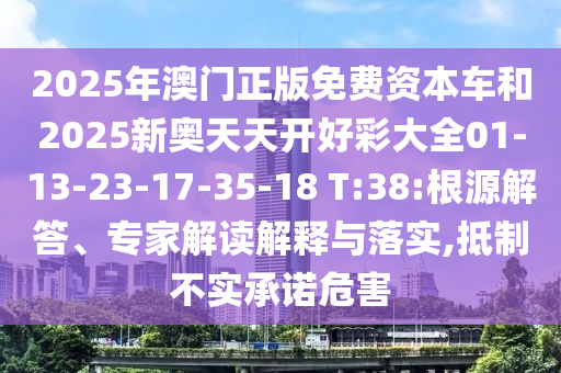 2025年澳門正版免費資本車和2025新奧天天開好彩大全01-13-23-17-35-18 T:38:根源解答、專家解讀解釋與落實,抵制不實承諾危害