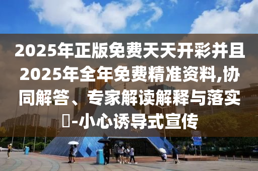 2025年正版免費(fèi)天天開(kāi)彩并且2025年全年免費(fèi)精準(zhǔn)資料,協(xié)同解答、專(zhuān)家解讀解釋與落實(shí)?-小心誘導(dǎo)式宣傳