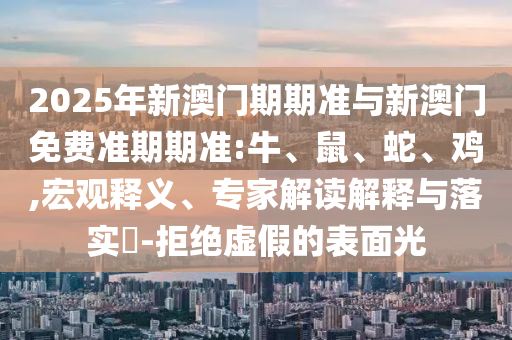 2025年新澳門期期準與新澳門免費準期期準:牛、鼠、蛇、雞,宏觀釋義、專家解讀解釋與落實?-拒絕虛假的表面光