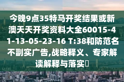 今晚9點(diǎn)35特馬開獎結(jié)果或新澳天天開獎資料大全60015-41-13-05-23-16 T:38和防范名不副實(shí)廣告,戰(zhàn)略釋義、專家解讀解釋與落實(shí)?